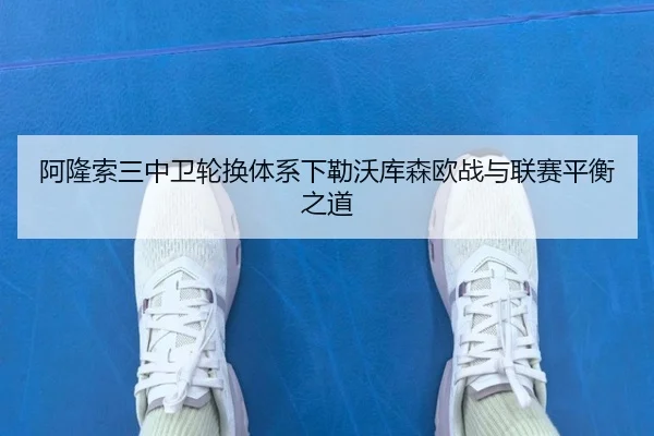 阿隆索三中卫轮换体系下勒沃库森欧战与联赛平衡之道