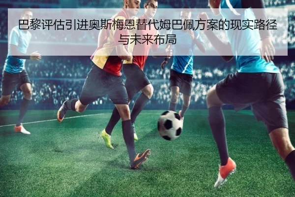 巴黎评估引进奥斯梅恩替代姆巴佩方案的现实路径与未来布局