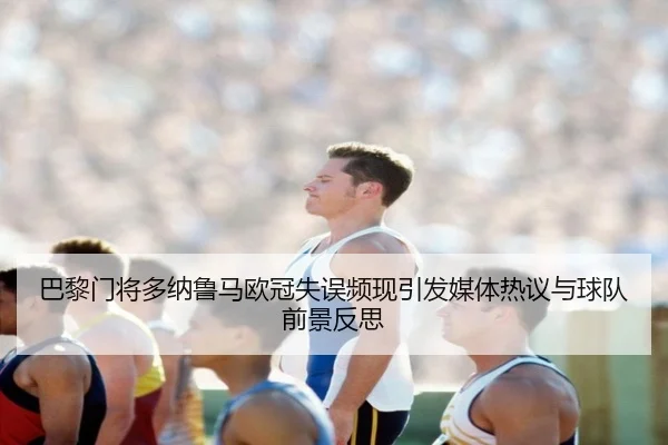 巴黎门将多纳鲁马欧冠失误频现引发媒体热议与球队前景反思
