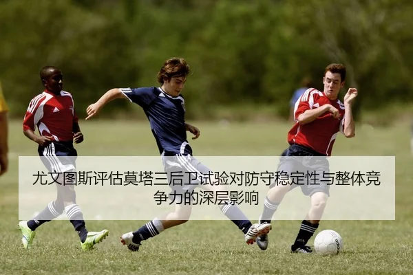 尤文图斯评估莫塔三后卫试验对防守稳定性与整体竞争力的深层影响