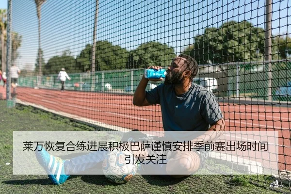 莱万恢复合练进展积极巴萨谨慎安排季前赛出场时间引发关注